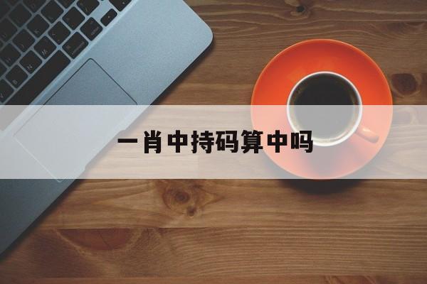 一肖中持码算中吗(一肖中持免费公开迄枓)